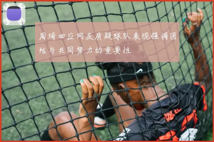 周琦回应网友质疑球队表现强调团结与共同努力的重要性