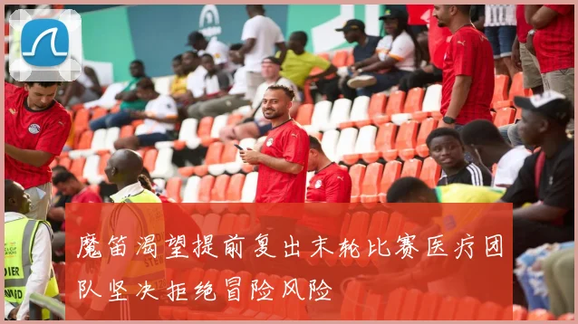 魔笛渴望提前复出末轮比赛医疗团队坚决拒绝冒险风险