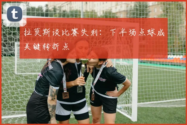 拉莫斯谈比赛失利：下半场点球成关键转折点