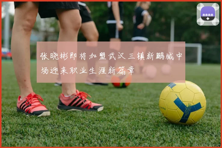 张晓彬即将加盟武汉三镇新鹏城中场迎来职业生涯新篇章