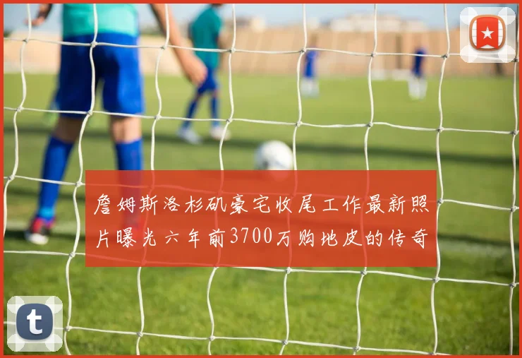 詹姆斯洛杉矶豪宅收尾工作最新照片曝光六年前3700万购地皮的传奇故事