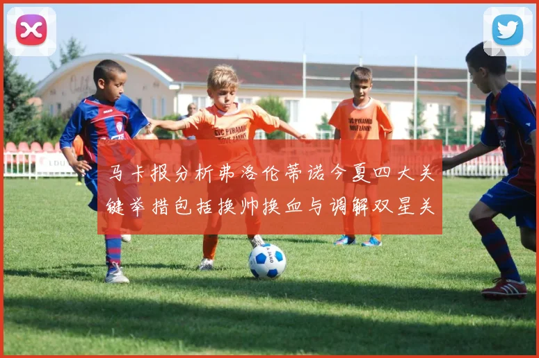 马卡报分析弗洛伦蒂诺今夏四大关键举措包括换帅换血与调解双星关系