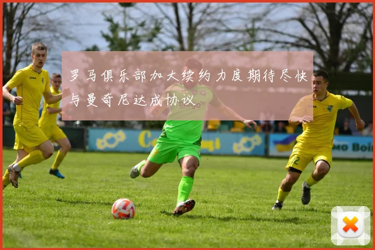 罗马俱乐部加大续约力度期待尽快与曼奇尼达成协议