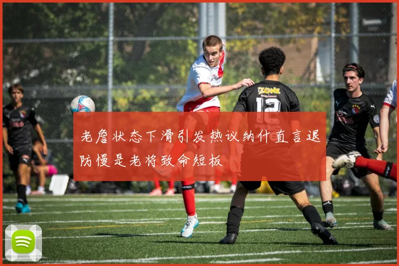 老詹状态下滑引发热议纳什直言退防慢是老将致命短板