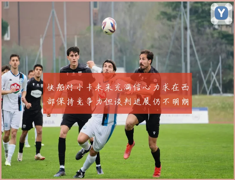快船对小卡未来充满信心力求在西部保持竞争力但谈判进展仍不明朗