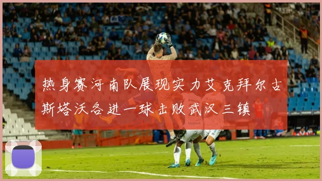 热身赛河南队展现实力艾克拜尔古斯塔沃各进一球击败武汉三镇