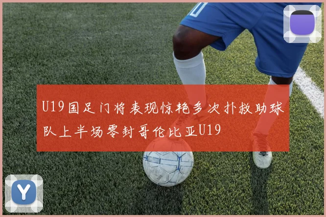 U19国足门将表现惊艳多次扑救助球队上半场零封哥伦比亚U19