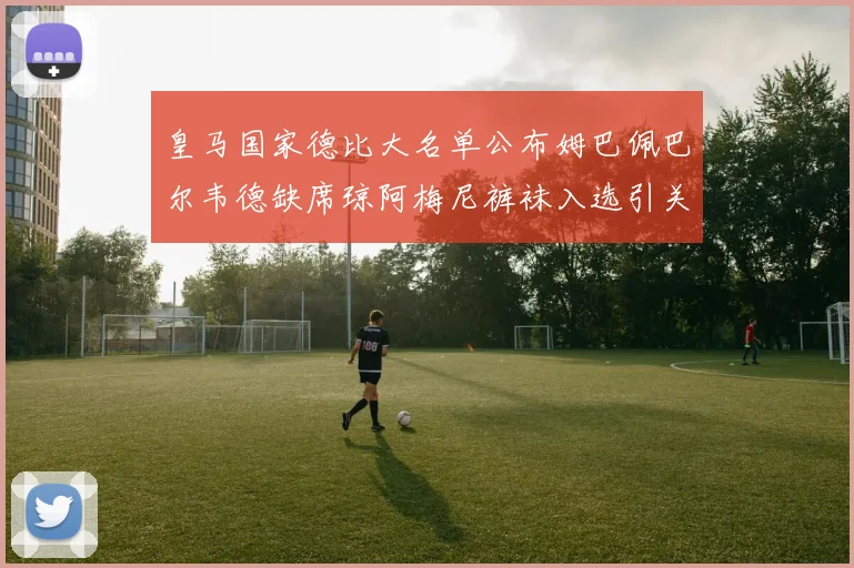 皇马国家德比大名单公布姆巴佩巴尔韦德缺席琼阿梅尼裤袜入选引关注