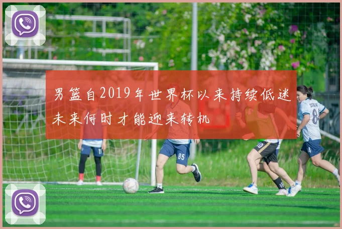 男篮自2019年世界杯以来持续低迷未来何时才能迎来转机
