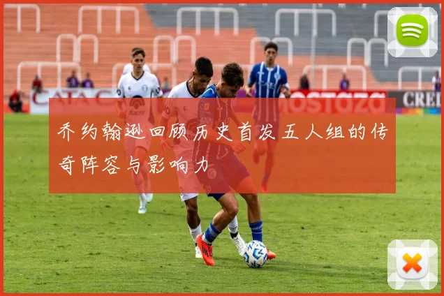 乔约翰逊回顾历史首发五人组的传奇阵容与影响力