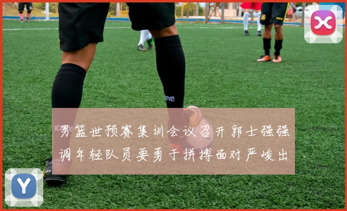 男篮世预赛集训会议召开郭士强强调年轻队员要勇于拼搏面对严峻出线形势