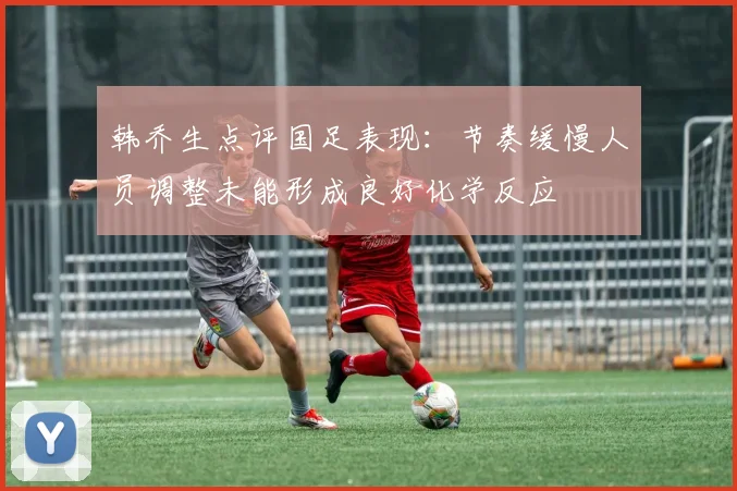 韩乔生点评国足表现：节奏缓慢人员调整未能形成良好化学反应