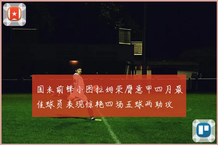 国米前锋小图拉姆荣膺意甲四月最佳球员表现惊艳四场五球两助攻