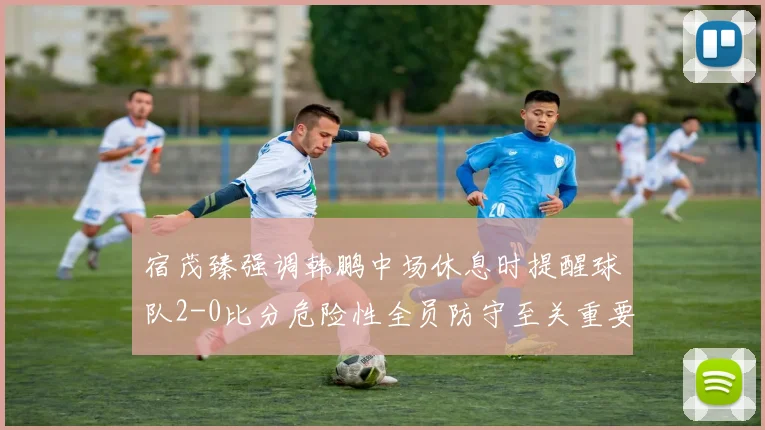 宿茂臻强调韩鹏中场休息时提醒球队2-0比分危险性全员防守至关重要