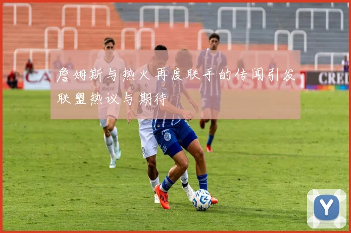 詹姆斯与热火再度联手的传闻引发联盟热议与期待