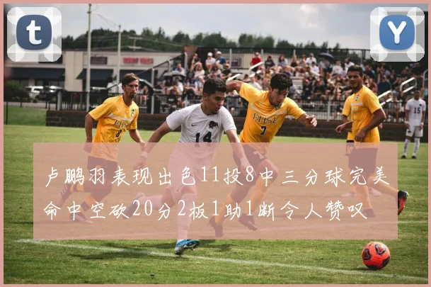 卢鹏羽表现出色11投8中三分球完美命中空砍20分2板1助1断令人赞叹