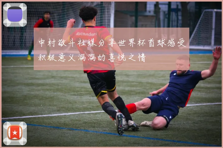 中村敬斗社媒分享世界杯首球感受积极意义满满的喜悦之情