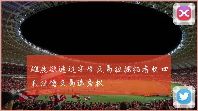 雄鹿欲通过字母交易拉拢拓者收回利拉德交易选秀权