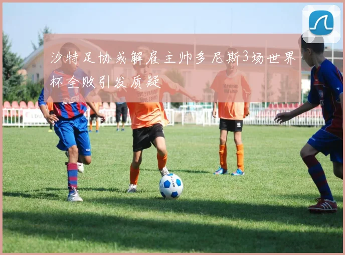 沙特足协或解雇主帅多尼斯3场世界杯全败引发质疑