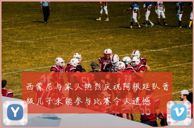 西蒙尼与家人热烈庆祝阿根廷队晋级儿子未能参与比赛令人遗憾