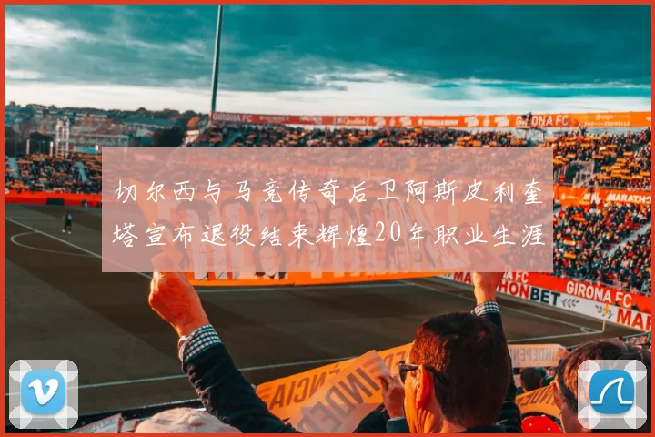 切尔西与马竞传奇后卫阿斯皮利奎塔宣布退役结束辉煌20年职业生涯