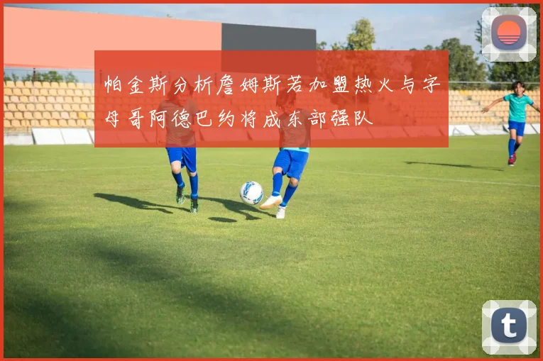 帕金斯分析詹姆斯若加盟热火与字母哥阿德巴约将成东部强队
