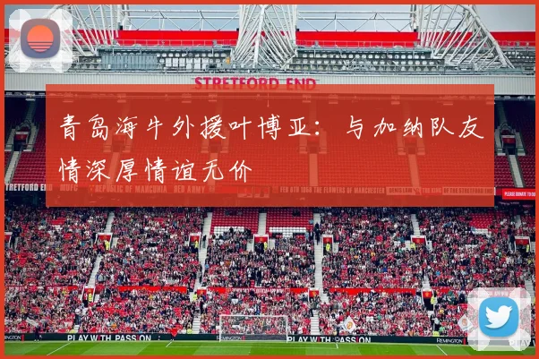 青岛海牛外援叶博亚：与加纳队友情深厚情谊无价