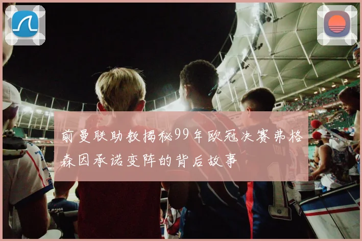 前曼联助教揭秘99年欧冠决赛弗格森因承诺变阵的背后故事