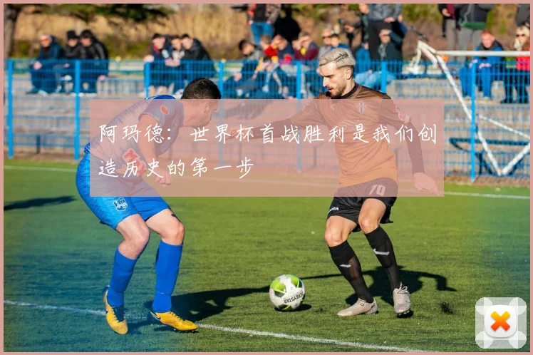 阿玛德：世界杯首战胜利是我们创造历史的第一步