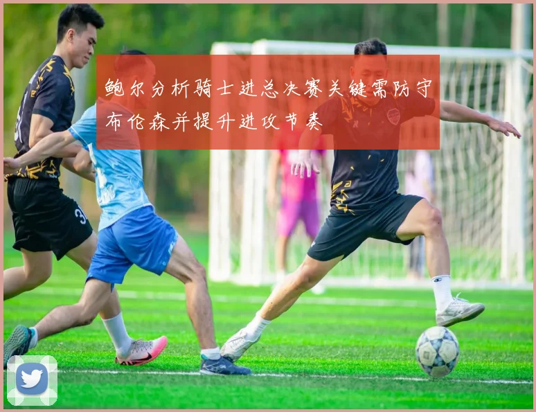 鲍尔分析骑士进总决赛关键需防守布伦森并提升进攻节奏